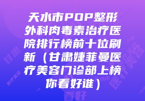天水市POP整形外科肉毒素治疗医院排行榜前十位刷新（甘肃婕菲曼医疗美容门诊部上榜你看好谁）