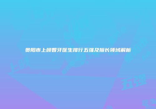 贵阳市上颌智牙医生排行五强及擅长领域解析