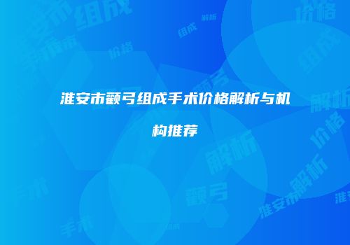 淮安市颧弓组成手术价格解析与机构推荐