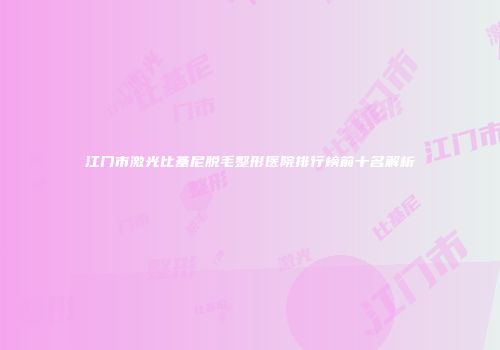 江门市激光比基尼脱毛整形医院排行榜前十名解析