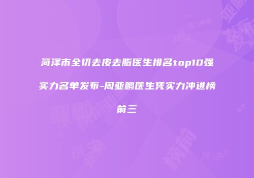菏泽市全切去皮去脂医生排名top10强实力名单发布-周亚鹏医生凭实力冲进榜前三