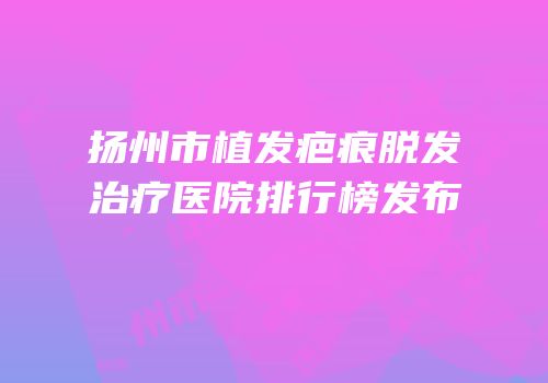 扬州市植发疤痕脱发治疗医院排行榜发布