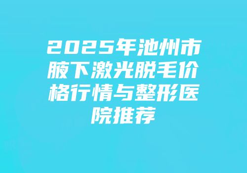 2025年池州市腋下激光脱毛价格行情与整形医院推荐