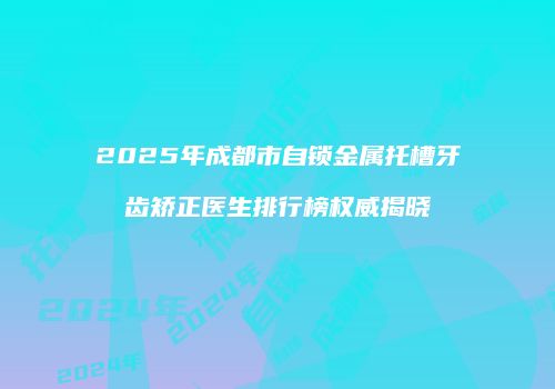 2025年成都市自锁金属托槽牙齿矫正医生排行榜权威揭晓