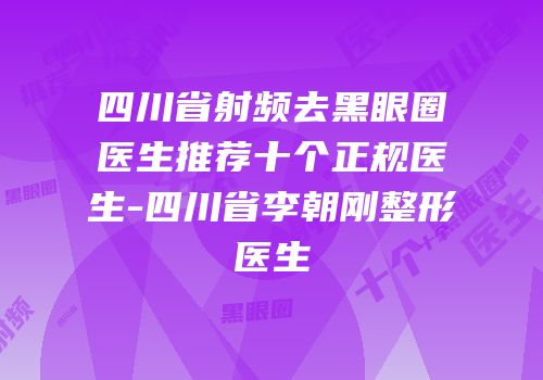 四川省射频去黑眼圈医生推荐十个正规医生-四川省李朝刚整形医生