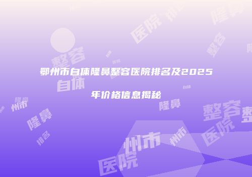 鄂州市自体隆鼻整容医院排名及2025年价格信息揭秘
