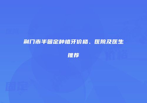 荆门市半固定种植牙价格、医院及医生推荐