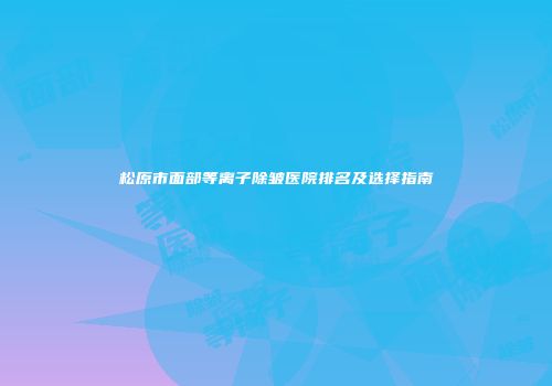 松原市面部等离子除皱医院排名及选择指南