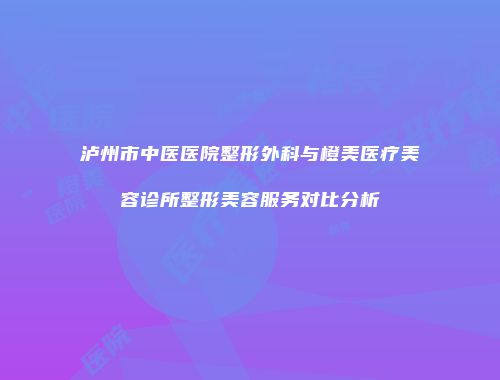 泸州市中医医院整形外科与橙美医疗美容诊所整形美容服务对比分析