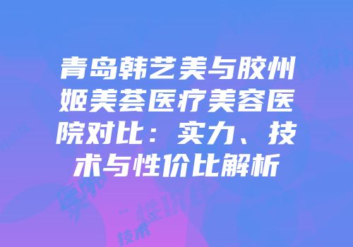 青岛韩艺美与胶州姬美荟医疗美容医院对比：实力、技术与性价比解析