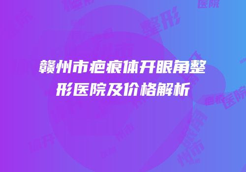 赣州市疤痕体开眼角整形医院及价格解析