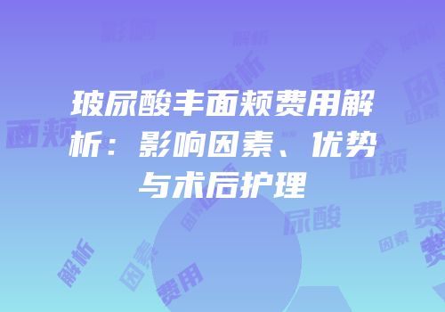 玻尿酸丰面颊费用解析：影响因素、优势与术后护理