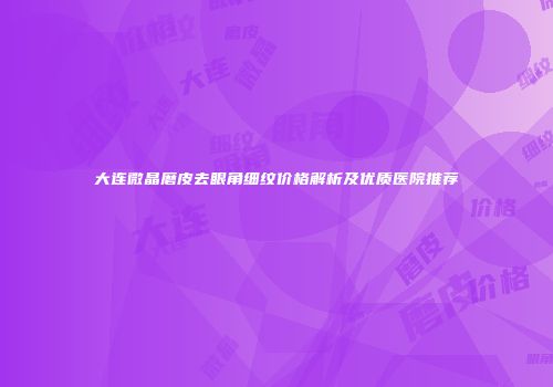 大连微晶磨皮去眼角细纹价格解析及优质医院推荐