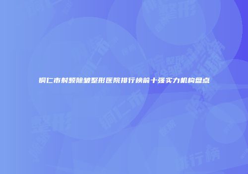 铜仁市射频除皱整形医院排行榜前十强实力机构盘点