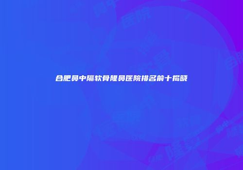 合肥鼻中隔软骨隆鼻医院排名前十揭晓