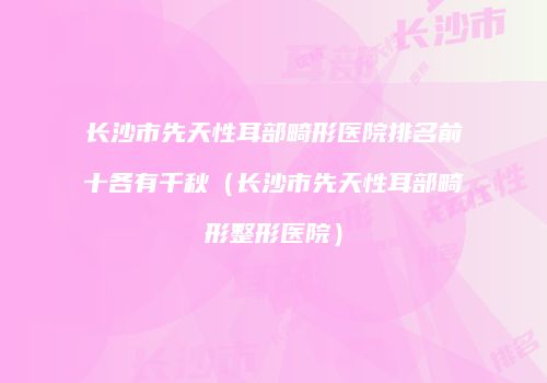 长沙市先天性耳部畸形医院排名前十各有千秋（长沙市先天性耳部畸形整形医院）
