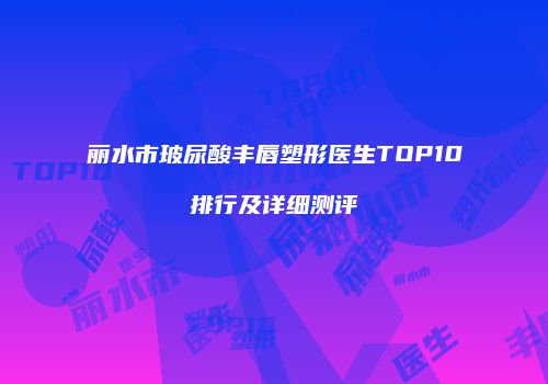 丽水市玻尿酸丰唇塑形医生TOP10排行及详细测评