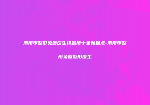 渭南市整形兔唇医生排名前十全新盘点-渭南市整形兔唇整形医生