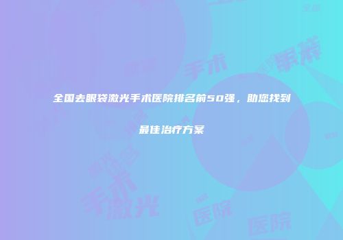 全国去眼袋激光手术医院排名前50强，助您找到最佳治疗方案