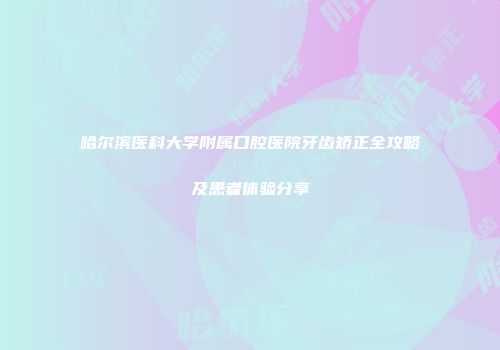 哈尔滨医科大学附属口腔医院牙齿矫正全攻略及患者体验分享
