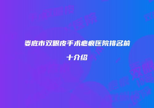 娄底市双眼皮手术疤痕医院排名前十介绍