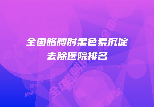 全国胳膊肘黑色素沉淀去除医院排名