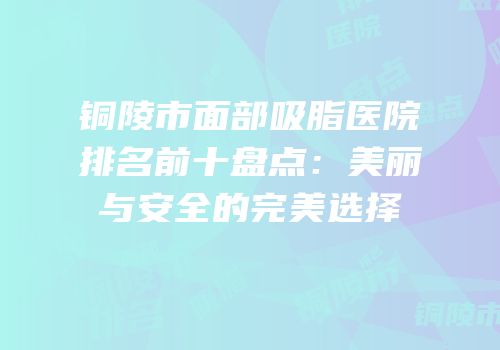铜陵市面部吸脂医院排名前十盘点：美丽与安全的完美选择
