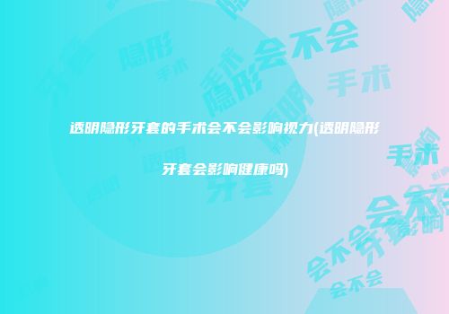 透明隐形牙套的手术会不会影响视力(透明隐形牙套会影响健康吗)