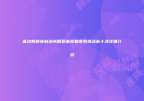 延边朝鲜族自治州唇裂疤修复医院排名前十及详细介绍