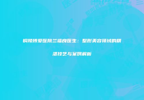 铜陵博爱医院兰福良医生：整形美容领域的精湛技艺与案例解析