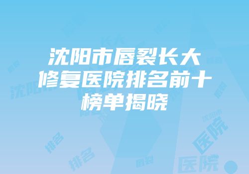 沈阳市唇裂长大修复医院排名前十榜单揭晓