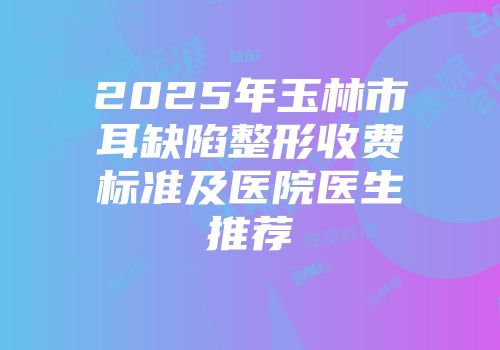 2025年玉林市耳缺陷整形收费标准及医院医生推荐