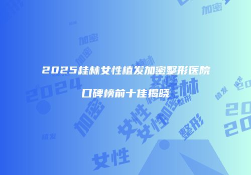2025桂林女性植发加密整形医院口碑榜前十佳揭晓