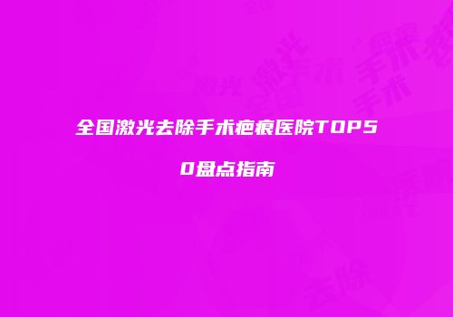 全国激光去除手术疤痕医院TOP50盘点指南