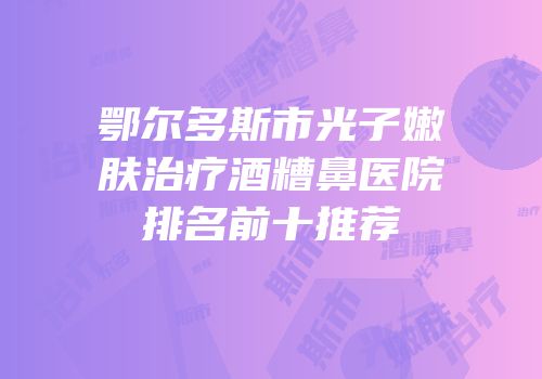 鄂尔多斯市光子嫩肤治疗酒糟鼻医院排名前十推荐