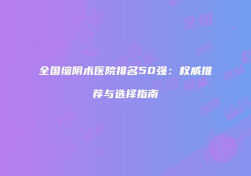 全国缩阴术医院排名50强：权威推荐与选择指南