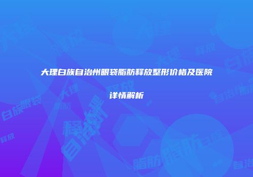 大理白族自治州眼袋脂肪释放整形价格及医院详情解析