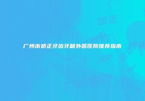 广州市矫正牙齿牙龈外露医院推荐指南
