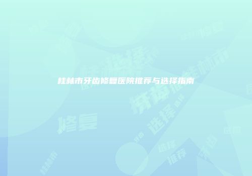 桂林市牙齿修复医院推荐与选择指南