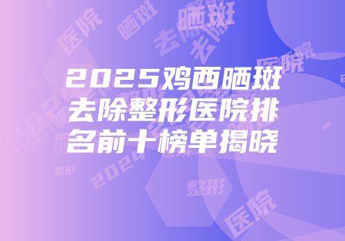 2025鸡西晒斑去除整形医院排名前十榜单揭晓