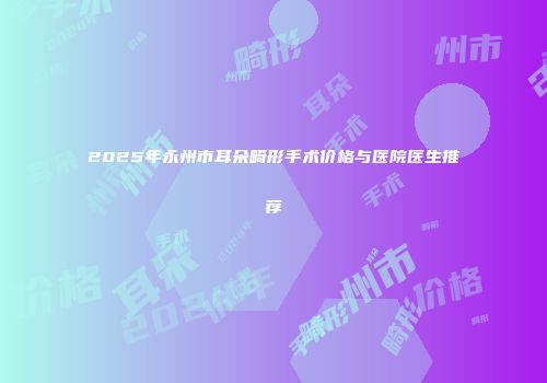 2025年永州市耳朵畸形手术价格与医院医生推荐
