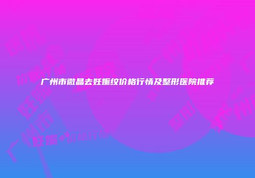 广州市微晶去妊娠纹价格行情及整形医院推荐