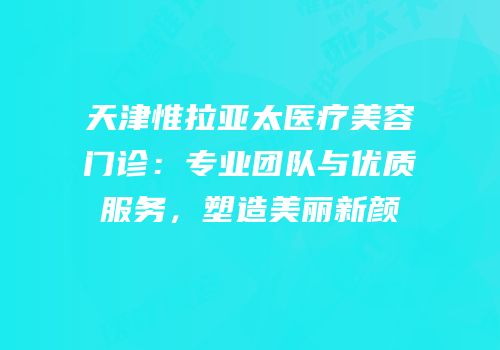 天津惟拉亚太医疗美容门诊：专业团队与优质服务，塑造美丽新颜