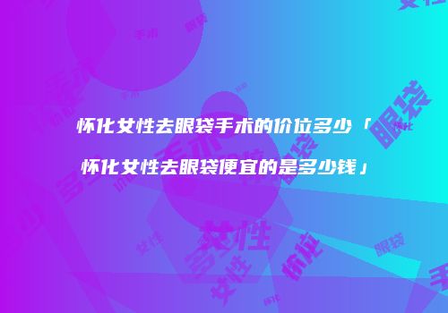 怀化女性去眼袋手术的价位多少「怀化女性去眼袋便宜的是多少钱」