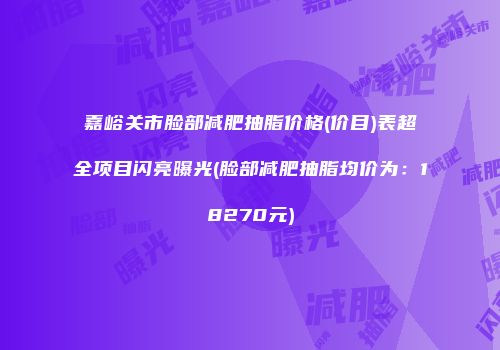 嘉峪关市脸部减肥抽脂价格(价目)表超全项目闪亮曝光(脸部减肥抽脂均价为：18270元)
