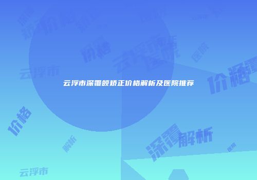 云浮市深覆颌矫正价格解析及医院推荐