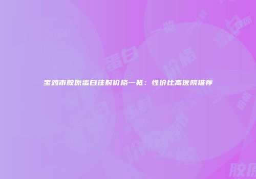 宝鸡市胶原蛋白注射价格一览：性价比高医院推荐