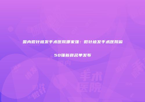 国内微针植发手术医院哪家强：微针植发手术医院前50强新鲜名单发布