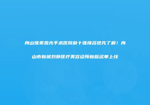 舟山像素激光手术医院前十强排名抢先了解！舟山市新城刘静医疗美容诊所新版名单上线