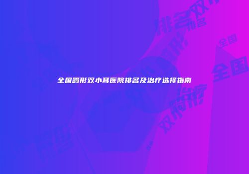 全国畸形双小耳医院排名及治疗选择指南